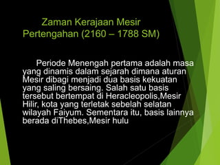 Zaman Kerajaan Mesir
Pertengahan (2160 – 1788 SM)
Periode Menengah pertama adalah masa
yang dinamis dalam sejarah dimana aturan
Mesir dibagi menjadi dua basis kekuatan
yang saling bersaing. Salah satu basis
tersebut bertempat di Heracleopolis,Mesir
Hilir, kota yang terletak sebelah selatan
wilayah Faiyum. Sementara itu, basis lainnya
berada diThebes,Mesir hulu
 