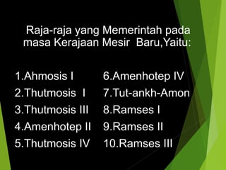 Raja-raja yang Memerintah pada
masa Kerajaan Mesir Baru,Yaitu:
1.Ahmosis I 6.Amenhotep IV
2.Thutmosis I 7.Tut-ankh-Amon
3.Thutmosis III 8.Ramses I
4.Amenhotep II 9.Ramses II
5.Thutmosis IV 10.Ramses III
 