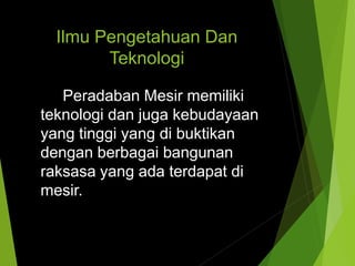 Ilmu Pengetahuan Dan
Teknologi
Peradaban Mesir memiliki
teknologi dan juga kebudayaan
yang tinggi yang di buktikan
dengan berbagai bangunan
raksasa yang ada terdapat di
mesir.
 