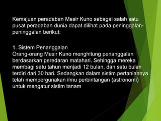 Kemajuan peradaban Mesir Kuno sebagai salah satu
pusat peradaban dunia dapat dilihat pada peninggalan-
peninggalan berikut:
1. Sistem Penanggalan
Orang-orang Mesir Kuno menghitung penanggalan
berdasarkan peredaran matahari. Sehingga mereka
membagi satu tahun menjadi 12 bulan, dan satu bulan
terdiri dari 30 hari. Sedangkan dalam sistim pertaniannya
telah mempergunakan ilmu perbintangan (astronomi)
untuk mengatur sistim tanam
 