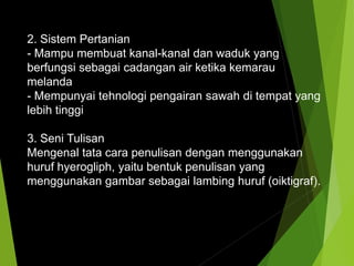 2. Sistem Pertanian
- Mampu membuat kanal-kanal dan waduk yang
berfungsi sebagai cadangan air ketika kemarau
melanda
- Mempunyai tehnologi pengairan sawah di tempat yang
lebih tinggi
3. Seni Tulisan
Mengenal tata cara penulisan dengan menggunakan
huruf hyerogliph, yaitu bentuk penulisan yang
menggunakan gambar sebagai lambing huruf (oiktigraf).
 