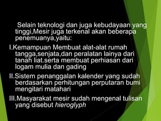 Selain teknologi dan juga kebudayaan yang
tinggi,Mesir juga terkenal akan beberapa
penemuanya,yaitu:
I.Kemampuan Membuat alat-alat rumah
tangga,senjata,dan peralatan lainya dari
tanah liat.serta membuat perhiasan dari
logam mulia dan gading
II.Sistem penanggalan kalender yang sudah
berdasarkan perhitungan perputaran bumi
mengitari matahari
III.Masyarakat mesir sudah mengenal tulisan
yang disebut hieroglyph
 