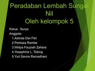 Peradaban Lembah Sungai
Nil
Oleh kelompok 5
Ketua: Surya
Anggota:
1.Adinda Dwi Fitri
2.Perkasa Rambe
3.Widya Fauziah Zahara
4.Yosephine L. Tobing
5.Yuri Savira Ramadhani
 