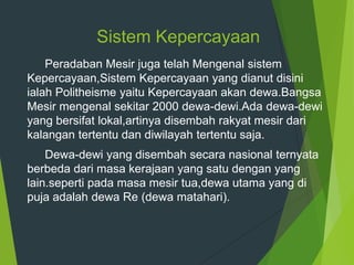 Sistem Kepercayaan
Peradaban Mesir juga telah Mengenal sistem
Kepercayaan,Sistem Kepercayaan yang dianut disini
ialah Politheisme yaitu Kepercayaan akan dewa.Bangsa
Mesir mengenal sekitar 2000 dewa-dewi.Ada dewa-dewi
yang bersifat lokal,artinya disembah rakyat mesir dari
kalangan tertentu dan diwilayah tertentu saja.
Dewa-dewi yang disembah secara nasional ternyata
berbeda dari masa kerajaan yang satu dengan yang
lain.seperti pada masa mesir tua,dewa utama yang di
puja adalah dewa Re (dewa matahari).
 