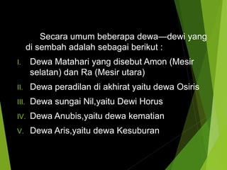 Secara umum beberapa dewa—dewi yang
di sembah adalah sebagai berikut :
I. Dewa Matahari yang disebut Amon (Mesir
selatan) dan Ra (Mesir utara)
II. Dewa peradilan di akhirat yaitu dewa Osiris
III. Dewa sungai Nil,yaitu Dewi Horus
IV. Dewa Anubis,yaitu dewa kematian
V. Dewa Aris,yaitu dewa Kesuburan
 