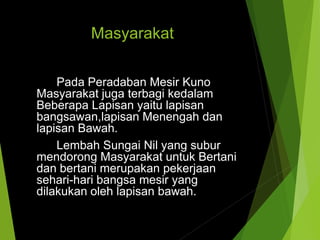 Masyarakat
Pada Peradaban Mesir Kuno
Masyarakat juga terbagi kedalam
Beberapa Lapisan yaitu lapisan
bangsawan,lapisan Menengah dan
lapisan Bawah.
Lembah Sungai Nil yang subur
mendorong Masyarakat untuk Bertani
dan bertani merupakan pekerjaan
sehari-hari bangsa mesir yang
dilakukan oleh lapisan bawah.
 