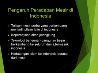 Pengaruh Peradaban Mesir di
Indonesia
 Tulisan mesir purba yang berkembang
menjadi tulisan latin di indonesia
 Kepercayaan akan jelangkung
 Teknologi bangunan-bangunan besar
berkembang ke seluruh dunia,termasuk
indonesia
 Kedatangan islam ke indonesia berasal
dari mesir
 
