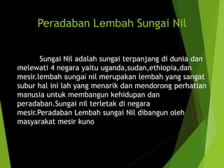 Peradaban Lembah Sungai Nil
Sungai Nil adalah sungai terpanjang di dunia dan
melewati 4 negara yaitu uganda,sudan,ethiopia,dan
mesir.lembah sungai nil merupakan lembah yang sangat
subur hal ini lah yang menarik dan mendorong perhatian
manusia untuk membangun kehidupan dan
peradaban.Sungai nil terletak di negara
mesir.Peradaban Lembah sungai Nil dibangun oleh
masyarakat mesir kuno
 