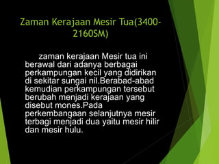 Zaman Kerajaan Mesir Tua(3400-
2160SM)
zaman kerajaan Mesir tua ini
berawal dari adanya berbagai
perkampungan kecil yang didirikan
di sekitar sungai nil.Berabad-abad
kemudian perkampungan tersebut
berubah menjadi kerajaan yang
disebut mones.Pada
perkembangaan selanjutnya mesir
terbagi menjadi dua yaitu mesir hilir
dan mesir hulu.
 