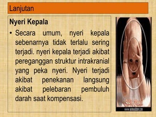 Nyeri Kepala
• Secara umum, nyeri kepala
sebenarnya tidak terlalu sering
terjadi. nyeri kepala terjadi akibat
pereganggan struktur intrakranial
yang peka nyeri. Nyeri terjadi
akibat penekanan langsung
akibat pelebaran pembuluh
darah saat kompensasi.
Lanjutan
 
