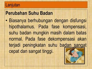 Perubahan Suhu Badan
• Biasanya berhubungan dengan disfungsi
hipothalamus. Pada fase kompensasi,
suhu badan mungkin masih dalam batas
normal. Pada fase dekompensasi akan
terjadi peningkatan suhu badan sangat
cepat dan sangat tinggi.
Lanjutan
 