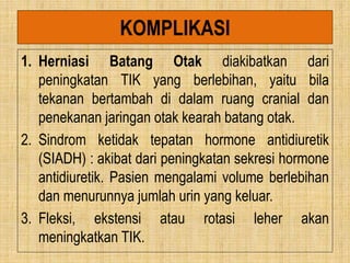 KOMPLIKASI
1. Herniasi Batang Otak diakibatkan dari
peningkatan TIK yang berlebihan, yaitu bila
tekanan bertambah di dalam ruang cranial dan
penekanan jaringan otak kearah batang otak.
2. Sindrom ketidak tepatan hormone antidiuretik
(SIADH) : akibat dari peningkatan sekresi hormone
antidiuretik. Pasien mengalami volume berlebihan
dan menurunnya jumlah urin yang keluar.
3. Fleksi, ekstensi atau rotasi leher akan
meningkatkan TIK.
 