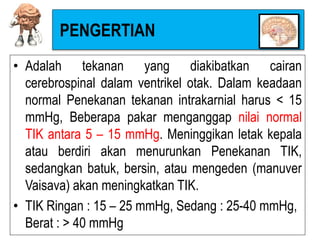 PENGERTIAN
• Adalah tekanan yang diakibatkan cairan
cerebrospinal dalam ventrikel otak. Dalam keadaan
normal Penekanan tekanan intrakarnial harus < 15
mmHg, Beberapa pakar menganggap nilai normal
TIK antara 5 – 15 mmHg. Meninggikan letak kepala
atau berdiri akan menurunkan Penekanan TIK,
sedangkan batuk, bersin, atau mengeden (manuver
Vaisava) akan meningkatkan TIK.
• TIK Ringan : 15 – 25 mmHg, Sedang : 25-40 mmHg,
Berat : > 40 mmHg
 