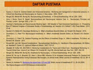 DAFTAR PUSTAKA
– Suarez J I, Eccer M, Cerebral Oedem and Intracranial Dynamics : Monitoring and management of intracranial pressure, In :
Critical Care Neurology and Neurosurgery, ed. Suarez J I, New Jersey : 2004, 100-47
– Morgan GE, Mikhail MS, Murray MJ, Neurophysiology & Anesthesia, in Clinical Anesthesiologi. 4th ed. USA : 2006 ,
– Anne J. Moore, David W. Newell. Neuroanesthesia and Neurosurgical Intensive Care, In : Neurosurgery Principles and
Practise. London : Springer 2005. p 104 – 71.
– Harahap S, Barbiturates and Neuromuscular Blocking Agent ; Still Valueble to Treat Intracranial Hypertension, In : Proceeding
Book 9th National Congress of Indonesian Society of Anesthesiology, ed. Nasution A H, Solihat Y, USU Press Medan : 2010,
57-46
– Seubert C N, Mahla M E, Neurologic Monitoring, In : Miller’s Anesthesia Seventh Edition, ed. Ronald D M, Elsevier : 2010,
– Drummond J C, Patel P M, Neurosurgical Anesthesia, In : Miller’s Anesthesia Seventh Edition, ed. Ronald D M, Elsevier :
2010,
– Drummond J C, Patel P M, Cerebral Physiology and the Effects of Anesthetic Drugs, In : Miller’s Anesthesia, 7th Edition, ed.
Ronald D M, Elsevier : 2010,
– Kincaid MS, Lam AM, General Considerations : Neurophysiologic Monitoring, In : Handbook of Neuroanesthesia, 4th Edition,
ed. Newdield P, Cotrell J E, Lippincott Williams & Wilkins : 2007, P 57-37
– Attaallah AF, Kofke WA, SECTION C: Monitoring Considerations for Trauma and Critical Care ; Neurological Monitoring, In :
Trauma Critical Care, Volume 2, ed. Wilsson CW, Grande MC, Hoyt DB, Informa Healt care, New York : 2007, 204-125
– Morgan GE, Mikhail MS, Murray MJ, Anesthesia for Neurosurgery, in Clinical Anesthesiologi. 4th ed. USA : 2006 ,
– Kalmar AF, De Ley G, Broecker VD, Aken V, Struys MM, Influence Of An Increased Intracranial Pressure On Cerebral And
Systemic Haemodynamics During Endoscopic Neurosurgery: an animal model, British Journal of Anaesthesia 102 (3): 361–8
(2009)
– Steiner LA, Andrews PJ. Monitoring the injured brain: ICP and CBF. British Journal of Anaesthesia 97 (1): 26–38 (2006)
– http://loyeva.blogspot.com/2013/03/tekanan-intrakranial.html
 