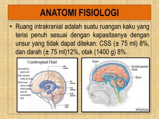 ANATOMI FISIOLOGI
• Ruang intrakranial adalah suatu ruangan kaku yang
terisi penuh sesuai dengan kapasitasnya dengan
unsur yang tidak dapat ditekan: CSS (± 75 ml) 8%,
dan darah (± 75 ml)12%, otak (1400 g) 8%.
 