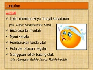 Lanjutan
Lanjut
 Lebih memburuknya derajat kesadaran
(Mis : Stupor, Soporokomatus, Koma)
 Bisa disertai muntah
 Nyeri kepala
 Pemburukan tanda vital
 Pola pernafasan ireguler
 Gangguan reflek batang otak
(Mis : Gangguan Refleks Kornea, Refleks Muntah)
 