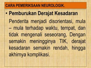 CARA PEMERIKSAAN NEUROLOGIK.
• Pemburukan Derajat Kesadaran
Penderita menjadi disorientasi, mula
– mula terhadap waktu, tempat, dan
tidak mengenali seseorang, Dengan
semakin meningginya TIK, derajat
kesadaran semakin rendah, hingga
akhirnya komplikasi.
 