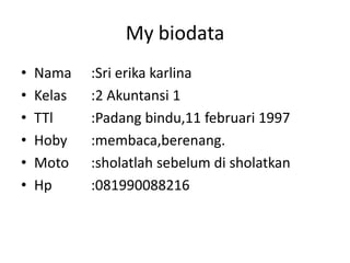 My biodata
?   Nama    :Sri erika karlina
?   Kelas   :2 Akuntansi 1
?   TTl     :Padang bindu,11 februari 1997
?   Hoby    :membaca,berenang.
?   Moto    :sholatlah sebelum di sholatkan
?   Hp      :081990088216
 