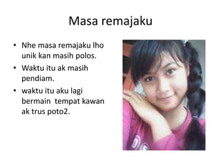 Masa remajaku
? Nhe masa remajaku lho
  unik kan masih polos.
? Waktu itu ak masih
  pendiam.
? waktu itu aku lagi
  bermain tempat kawan
  ak trus poto2.
 