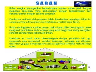 S A R A N Dalam rangka meningkatkan kepemimpinan atasan, atasan perlu banyak membaca buku-buku yang berhubungan dengan kepemimpinan dan bertukar pikiran dengan sesama pimpinan. Pemberian motivasi oleh pimpinan lebih diperhatikan mengingat faktor ini sangat penting artinya dalam meningkatkan prestasi kerja dosen. Untuk meningkatkan kualitas dosen, maka dosen diberi kesempatan untuk mengikuti pendidikan pada jenjang yang lebih tinggi dan sering mengikuti seminar-seminar atau pertemuan ilmiah. Penelitian ini masih dapat dikembangkan dengan penelitian lain dgn mengubah atau menambah variabel bebasnya, sehingga dpt diketahui faktor lain yg juga mempengaruhi secara signifikan terhadap motivasi kerja   dosen.   Staff Library Physical Facilities Laboratories Funding Organization Resources Curriculum Management Leadership 
