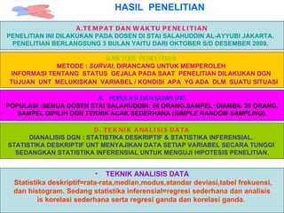 HASIL  PENELITIAN A.TEMPAT DAN WAKTU PENELITIAN PENELITIAN INI DILAKUKAN PADA DOSEN DI STAI SALAHUDDIN AL-AYYUBI JAKARTA.  PENELITIAN BERLANGSUNG 3 BULAN YAITU DARI OKTOBER S/D DESEMBER 2009.   B.METODE PENELITIAN   METODE :  SURVAI , DIRANCANG UNTUK MEMPEROLEH  INFORMASI TENTANG  STATUS  GEJALA PADA SAAT  PENELITIAN DILAKUKAN DGN  TUJUAN  UNT  MELUKISKAN  VARIABEL / KONDISI  APA  YG ADA  DLM  SUATU SITUASI   POPULASI DAN SAMPLING POPULASI :SEMUA DOSEN STAI SALAHUDDIN: 59 ORANG.SAMPEL :DIAMBIL 30 ORANG. SAMPEL DIPILIH DGN TEKNIK ACAK SEDERHANA ( SIMPLE RANDOM SAMPLING ).  D. TEKNIK ANALISIS DATA DIANALISIS DGN : STATISTIKA DESKRIPTIF & STATISTIKA INFERENSIAL.  STATISTIKA DESKRIPTIF UNT MENYAJIKAN DATA SETIAP VARIABEL SECARA TUNGGI  SEDANGKAN STATISTIKA INFERENSIAL UNTUK MENGUJI HIPOTESIS PENELITIAN. TEKNIK ANALISIS DATA Statistika deskriptif=rata-rata,median,modus,standar deviasi,tabel frekuensi, dan histogram. Sedang statistika inferensial=regresi sederhana dan analisis is korelasi sederhana serta regresi ganda dan korelasi ganda.  