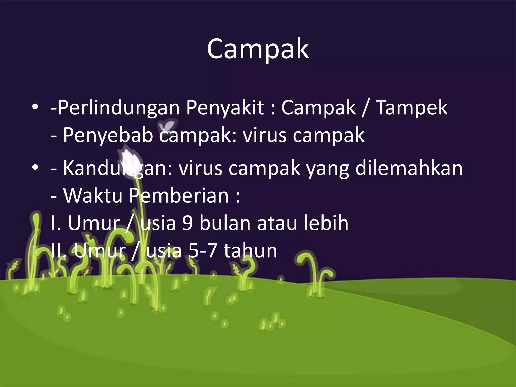 Campak
• -Perlindungan Penyakit : Campak / Tampek
  - Penyebab campak: virus campak
• - Kandungan: virus campak yang dilemahkan
  - Waktu Pemberian :
  I. Umur / usia 9 bulan atau lebih
  II. Umur / usia 5-7 tahun
 