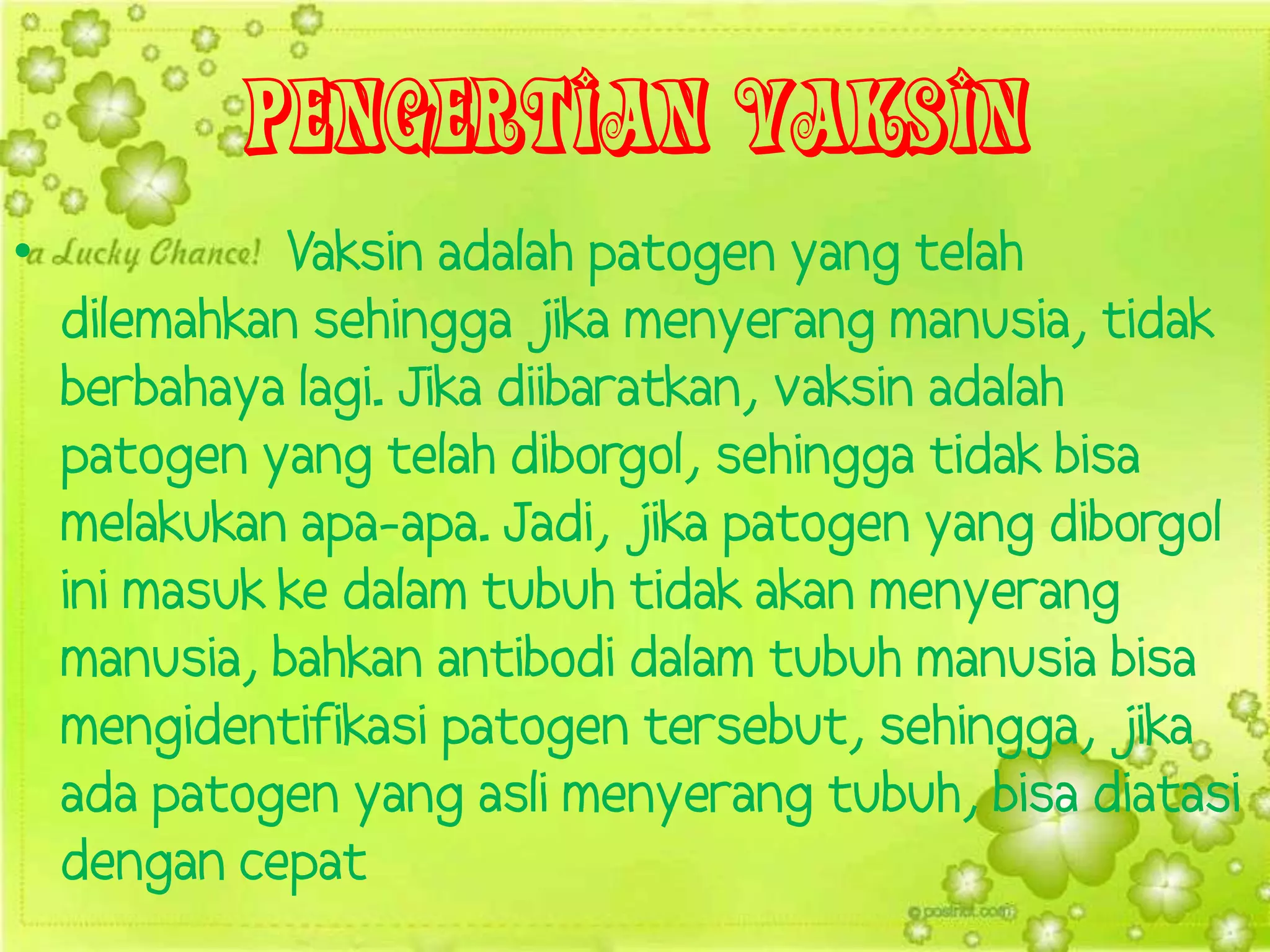 Pengertian Vaksin
•             Vaksin adalah patogen yang telah
    dilemahkan sehingga jika menyerang manusia, tidak
    berbahaya lagi. Jika diibaratkan, vaksin adalah
    patogen yang telah diborgol, sehingga tidak bisa
    melakukan apa-apa. Jadi, jika patogen yang diborgol
    ini masuk ke dalam tubuh tidak akan menyerang
    manusia, bahkan antibodi dalam tubuh manusia bisa
    mengidentifikasi patogen tersebut, sehingga, jika
    ada patogen yang asli menyerang tubuh, bisa diatasi
    dengan cepat
 