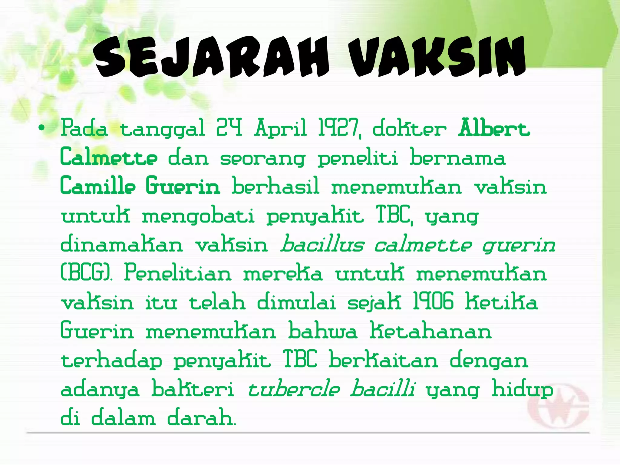 Sejarah Vaksin
• Pada tanggal 24 April 1927, dokter Albert
  Calmette dan seorang peneliti bernama
  Camille Guerin berhasil menemukan vaksin
  untuk mengobati penyakit TBC, yang
  dinamakan vaksin bacillus calmette guerin
  (BCG). Penelitian mereka untuk menemukan
  vaksin itu telah dimulai sejak 1906 ketika
  Guerin menemukan bahwa ketahanan
  terhadap penyakit TBC berkaitan dengan
  adanya bakteri tubercle bacilli yang hidup
  di dalam darah.
 