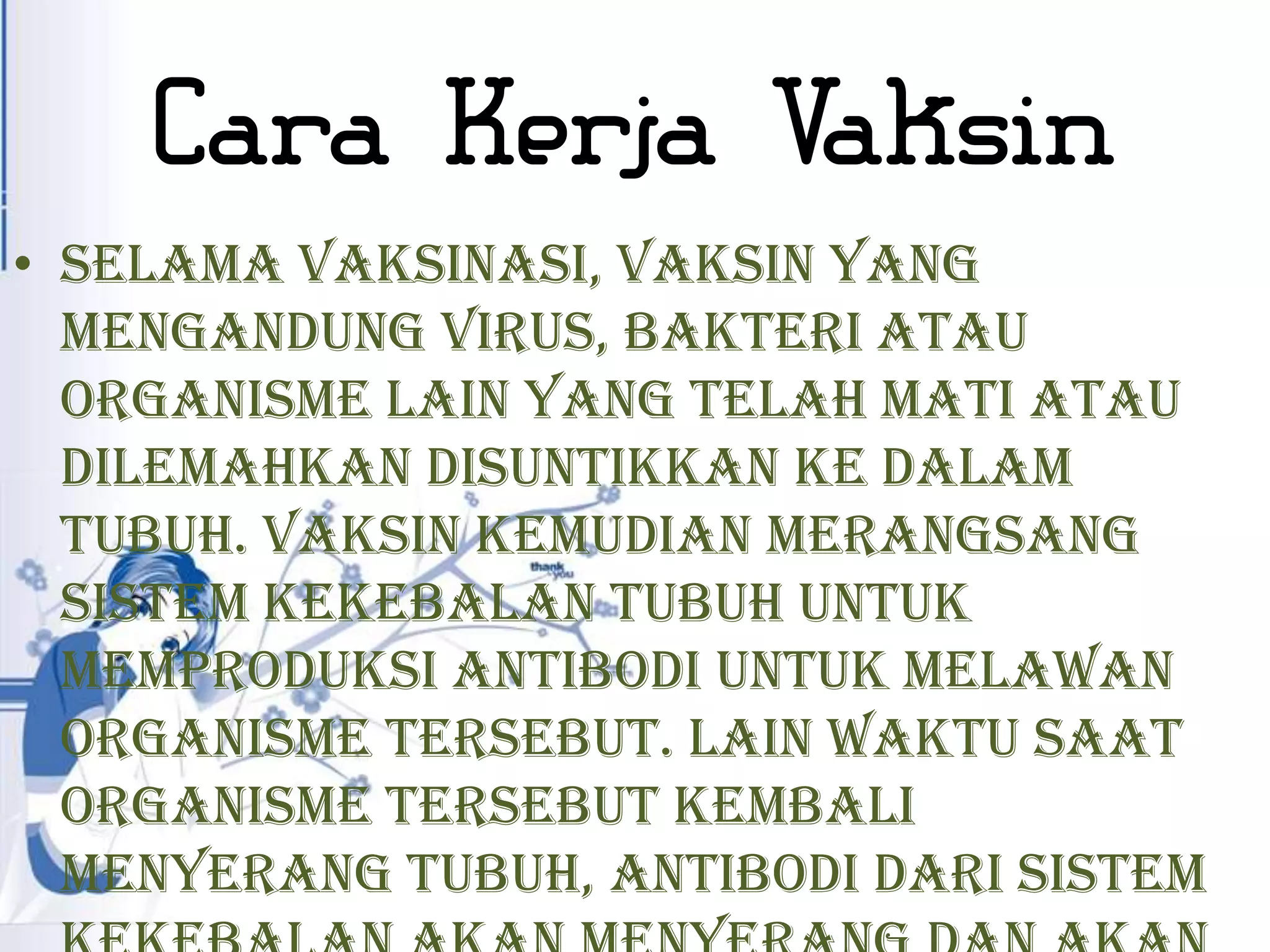 Cara Kerja Vaksin
• Selama vaksinasi, vaksin yang
  mengandung virus, bakteri atau
  organisme lain yang telah mati atau
  dilemahkan disuntikkan ke dalam
  tubuh. Vaksin kemudian merangsang
  sistem kekebalan tubuh untuk
  memproduksi antibodi untuk melawan
  organisme tersebut. Lain waktu saat
  organisme tersebut kembali
  menyerang tubuh, antibodi dari sistem
 