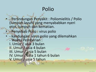 Polio
• - Perlindungan Penyakit : Poliomielitis / Polio
  (lumpuh layuh) yang menyababkan nyeri
  otot, lumpuh dan kematian.
• - Penyebab Polio : virus polio
• - kandungan: virus polio yang dilemahkan
  - Waktu Pemberian :
  I. Umur / usia 3 bulan
  II. Umur / usia 4 bulan
  III. Umur / usia 5 bulan
  IV. Umur / usia 1 tahun 6 bulan
  V. Umur / usia 5 tahun
 