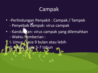 Campak
• -Perlindungan Penyakit : Campak / Tampek
  - Penyebab campak: virus campak
• - Kandungan: virus campak yang dilemahkan
  - Waktu Pemberian :
  I. Umur / usia 9 bulan atau lebih
  II. Umur / usia 5-7 tahun
 