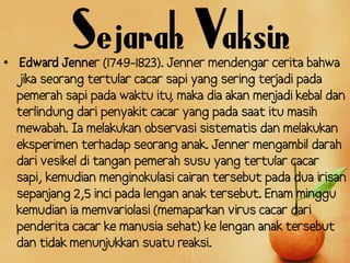 Sejarah Vaksin
• Edward Jenner (1749-1823). Jenner mendengar cerita bahwa
  jika seorang tertular cacar sapi yang sering ter adi pada
                                                  j
  pemerah sapi pada waktu itu maka dia akan men
                                ,                 jadi kebal dan
  terlindung dari penyakit cacar yang pada saat itu masih
  mewabah. Ia melakukan observasi sistematis dan melakukan
  eksperimen terhadap seorang anak. Jenner mengambil darah
  dari vesikel di tangan pemerah susu yang tertular cacar
  sapi, kemudian menginokulasi cairan tersebut pada dua irisan
  sepan jang 2,5 inci pada lengan anak tersebut. Enam minggu
  kemudian ia memvariolasi (memaparkan virus cacar dari
  penderita cacar ke manusia sehat) ke lengan anak tersebut
  dan tidak menun   jukkan suatu reaksi.
 
