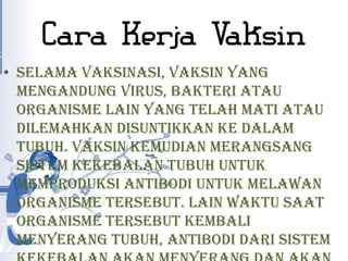 Cara Kerja Vaksin
• Selama vaksinasi, vaksin yang
  mengandung virus, bakteri atau
  organisme lain yang telah mati atau
  dilemahkan disuntikkan ke dalam
  tubuh. Vaksin kemudian merangsang
  sistem kekebalan tubuh untuk
  memproduksi antibodi untuk melawan
  organisme tersebut. Lain waktu saat
  organisme tersebut kembali
  menyerang tubuh, antibodi dari sistem
 