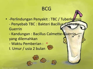 BCG
• -Perlindungan Penyakit : TBC / Tuberkolosis
  - Penyebab TBC : Bakteri Bacillus Calmette
  Guerrin
  - Kandungan : Bacillus Calmette-Guerrin
  yang dilemahkan
  - Waktu Pemberian :
  I. Umur / usia 2 bulan
 