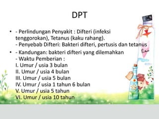 DPT
• - Perlindungan Penyakit : Difteri (infeksi
  tenggorokan), Tetanus (kaku rahang).
  - Penyebab Difteri: Bakteri difteri, pertusis dan tetanus
• - Kandungan: bakteri difteri yang dilemahkan
  - Waktu Pemberian :
  I. Umur / usia 3 bulan
  II. Umur / usia 4 bulan
  III. Umur / usia 5 bulan
  IV. Umur / usia 1 tahun 6 bulan
  V. Umur / usia 5 tahun
  VI. Umur / usia 10 tahun
 