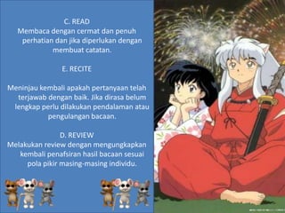 C. READ
   Membaca dengan cermat dan penuh
    perhatian dan jika diperlukan dengan
             membuat catatan.

                E. RECITE

Meninjau kembali apakah pertanyaan telah
  terjawab dengan baik. Jika dirasa belum
 lengkap perlu dilakukan pendalaman atau
           pengulangan bacaan.

                D. REVIEW
Melakukan review dengan mengungkapkan
   kembali penafsiran hasil bacaan sesuai
     pola pikir masing-masing individu.
 