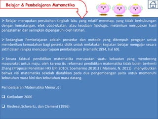 Belajar & Pembelajaran Matematika


 Belajar merupakan perubahan tingkah laku yang relatif menetap, yang tidak berhubungan
dengan kematangan, efek obat-obatan, atau keadaan fisiologis, melainkan merupakan hasil
pengalaman dan seringkali dipengaruhi oleh latihan.

 Sedangkan Pembelajaran adalah prosedur dan metode yang ditempuh pengajar untuk
memberikan kemudahan bagi peserta didik untuk melakukan kegiatan belajar mengajar secara
aktif dalam rangka mencapai tujuan pembelajaran (Hamalik:1994, hal 69).

 Secara faktual pendidikan matematika merupakan suatu kekuatan yang mendorong
masyarakat untuk maju, oleh karena itu reformasi pendidikan matematika tidak boleh berhenti
Zhang (Proposal Penelitian HKI UPI 2010). Soemarmo 2010:3 ( Maryani, N. 2011) menyebutkan
bahwa visi matematika sekolah diarahkan pada dua pengembangan yaitu untuk memenuhi
kebutuhan masa kini dan kebutuhan masa datang.

Pembelajaran Matematika Menurut :

 Kurikulum 2006

 Riedesel,Schwartz, dan Clement (1996)
 