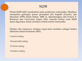 SQ3R
Dalam SQ3R lebih menekankan pada pembacaan matematika. Membaca
merupakan gabungan proses perseptual dan kognitif (Crawley dan
Mountain (1995) dalam Rahim, 2008: 2). dikembangkan oleh Francis P.
Robinson dari Universitas Negeri Ohio Amerika Serikat yaitu SQ3R
dapat digunakan dalam membaca simbol-simbol matematika


Ditinjau dari tujuannya, terdapat empat jenis membaca sebagai berikut
(Moesono dalam Soemarmo 2003).

•Lateral reading

•Interpretatif reading

•Critical reading

•Creative reading
 