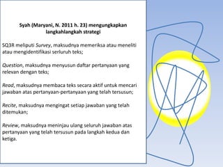 Syah (Maryani, N. 2011 h. 23) mengungkapkan
                 langkahlangkah strategi

SQ3R meliputi Survey, maksudnya memeriksa atau meneliti
atau mengidentifikasi serluruh teks;

Question, maksudnya menyusun daftar pertanyaan yang
relevan dengan teks;

Read, maksudnya membaca teks secara aktif untuk mencari
jawaban atas pertanyaan-pertanyaan yang telah tersusun;

Recite, maksudnya mengingat setiap jawaban yang telah
ditemukan;

Review, maksudnya meninjau ulang seluruh jawaban atas
pertanyaan yang telah tersusun pada langkah kedua dan
ketiga.
 