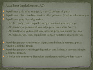  Aspal keras pada suhu ruang (250
– 300
C) berbentuk padat
 Aspal keras dibedakan berdasarkan nil;ai penetrasi (tingkat kekerasannya)
 Aspal keras yang biasa digunakan :
- AC Pen 40/50, yaitu aspal keras dgn penetrasi antara 40 – 50
- AC pen 60/70, yaitu aspal keras dgn penetrasi antara 60 – 79
- AC pen 80/100, yaitu aspal keras dengan penetrasi antara 80 – 100
- AC pen 200/300, yaitu aspal keras dengan penetrasi antara 200-300
 Aspal dengan penetrasi rendah digunakan di daerah bercuaca panas,
volume lalu lintas tinggi.
 Aspal dengan penetrasi tinggi digunakan untuk daerah bercuaca dingin,
lalu lintas rendah.
 Di Indonesia umumnya digunakan aspal penetrasi 60/70 dan 80/100.
 