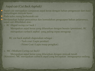  Aspal cair merupakan campuran aspal keras dengan bahan pengencair dari hasil
penyulingan minyak bumi
 Pada suhu ruang berbentuk cair
 Berdasarkan bahan pencairnya dan kemudahan penguapan bahan pelarutnya,
aspal cair dibedakan atas :
1. RC (Rapid curing cut back )
Merupakan aspal keras yang dilarutkan dengan bensin (premium), RC
merupakan curback asphal yang paling cepat menguap.
RC cut back asphalt dugunakan sebagai :
- Tack coat (Lapis perekat)
- Prime Coat (Lapis resap pengikat)
2. MC (Medium Curing cut back)
Merupakan aspal keras yang dilarutkan dengan minyak tanah
(Kerosine). MC merupakan cutback aspal yang kecepatan menguapnya sedang.
 