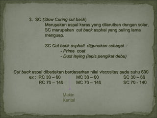 3. SC3. SC (Slow Curing cut back(Slow Curing cut back))
Merupakan aspal keras yang dilarutkan dengan solar,Merupakan aspal keras yang dilarutkan dengan solar,
SC merupakanSC merupakan cut backcut back asphal yang paling lamaasphal yang paling lama
menguap.menguap.
SC Cut back asphalt digunakan sebagai :SC Cut back asphalt digunakan sebagai :
- Prime coat- Prime coat
- Dust laying (lapis pengikat debu)- Dust laying (lapis pengikat debu)
Cut backCut back aspal dibedakan berdasarkan nilai viscositas pada suhu 600aspal dibedakan berdasarkan nilai viscositas pada suhu 600
ex : RC 30 – 60ex : RC 30 – 60 MC 30 – 60MC 30 – 60 SC 30 – 60SC 30 – 60
RC 70 – 140RC 70 – 140 MC 70 – 140MC 70 – 140 SC 70 - 140SC 70 - 140
Makin
Kental
 