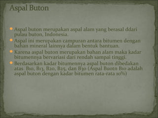 Aspal buton merupakan aspal alam yang berasal ddari
pulau buton, Indonesia.
Aspal ini merupakan campuran antara bitumen dengan
bahan mineral lainnya dalam bentuk bantuan.
Karena aspal buton merupakan bahan alam maka kadar
bitumennya bervariasi dari rendah sampai tinggi.
Berdasarkan kadar bitumennya aspal buton dibedakan
atas B10, B13, B20, B25, dan B30 (Aspal Buotn B10 adalah
aspal buton dengan kadar bitumen rata-rata 10%)
 