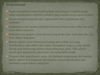  Aspal merupakan unsur hydrocarbon yang sangat komplek,sangat
sukar memisahkan molekul-molekul yang memberntuk aspal tersebut
 Secara umum komposisi dari aspal terdiri dari asphaltenes dan
maltenes
 Asphaltenes merupakan material berwarna hitam atau coklat tua yang
larut dalam heptane.
 Maltenes merupakan cairan kental yang terdiri dari resin dan oils, dan
larut dalam heptanes
 Resins adalah cairan berwarna kuning atau coklat tua yang
memberikan sifat adhesi dari aspal, merupakan bagian yang mudah
hilang atau berkurang selama masa pelayanan jalan. Oils adalah
media dari asphaltenes dan resin, berwarna lebih muda
 Proporsi dari asphaltenes, resin, oils berbeda tergantung dari banyak
faktor seperti kemungkinan beroksidasi, proses pembuatan dan
ketebalan aspal dalam campuran.
 