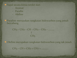 Aspal secara kimia terdiri dari
- Aromat
- Parafin
- Alefine
Parafine merupakan rangkaian hidrocarbon yang jenuh
bercabang
CH3 – CH2 – CH – CH2 – CH2 - ……….
I
CH3
Olefine merupakan rangkaian hidrocarbon yang tak jenuh
CH3 – CH = CH2 = CH2 = ………..
 