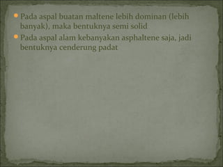 Pada aspal buatan maltene lebih dominan (lebih
banyak), maka bentuknya semi solid
Pada aspal alam kebanyakan asphaltene saja, jadi
bentuknya cenderung padat
 