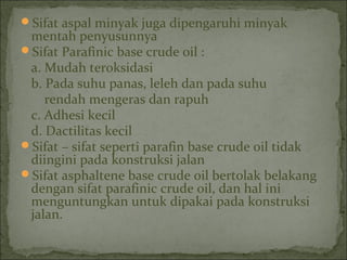 Sifat aspal minyak juga dipengaruhi minyak
mentah penyusunnya
Sifat Parafinic base crude oil :
a. Mudah teroksidasi
b. Pada suhu panas, leleh dan pada suhu
rendah mengeras dan rapuh
c. Adhesi kecil
d. Dactilitas kecil
Sifat – sifat seperti parafin base crude oil tidak
diingini pada konstruksi jalan
Sifat asphaltene base crude oil bertolak belakang
dengan sifat parafinic crude oil, dan hal ini
menguntungkan untuk dipakai pada konstruksi
jalan.
 