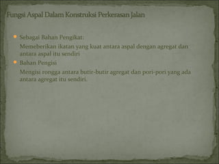  Sebagai Bahan Pengikat:
Memeberikan ikatan yang kuat antara aspal dengan agregat dan
antara aspal itu sendiri
 Bahan Pengisi
Mengisi rongga antara butir-butir agregat dan pori-pori yang ada
antara agregat itu sendiri.
 