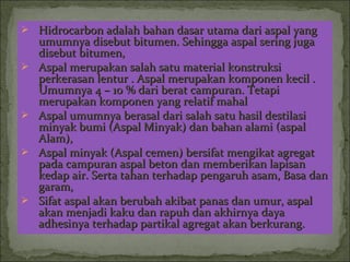  Hidrocarbon adalah bahan dasar utama dari aspal yangHidrocarbon adalah bahan dasar utama dari aspal yang
umumnya disebut bitumen. Sehingga aspal sering jugaumumnya disebut bitumen. Sehingga aspal sering juga
disebut bitumen,disebut bitumen,
 Aspal merupakan salah satu material konstruksiAspal merupakan salah satu material konstruksi
perkerasan lentur . Aspal merupakan komponen kecil .perkerasan lentur . Aspal merupakan komponen kecil .
Umumnya 4 – 10 % dari berat campuran. TetapiUmumnya 4 – 10 % dari berat campuran. Tetapi
merupakan komponen yang relatif mahalmerupakan komponen yang relatif mahal
 Aspal umumnya berasal dari salah satu hasil destilasiAspal umumnya berasal dari salah satu hasil destilasi
minyak bumi (Aspal Minyak) dan bahan alami (aspalminyak bumi (Aspal Minyak) dan bahan alami (aspal
Alam),Alam),
 Aspal minyak (Aspal cemen) bersifat mengikat agregatAspal minyak (Aspal cemen) bersifat mengikat agregat
pada campuran aspal beton dan memberikan lapisanpada campuran aspal beton dan memberikan lapisan
kedap air. Serta tahan terhadap pengaruh asam, Basa dankedap air. Serta tahan terhadap pengaruh asam, Basa dan
garam,garam,
 Sifat aspal akan berubah akibat panas dan umur, aspalSifat aspal akan berubah akibat panas dan umur, aspal
akan menjadi kaku dan rapuh dan akhirnya dayaakan menjadi kaku dan rapuh dan akhirnya daya
adhesinya terhadap partikal agregat akan berkurang.adhesinya terhadap partikal agregat akan berkurang.
 
