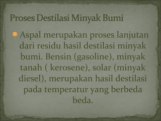 Aspal merupakan proses lanjutan
dari residu hasil destilasi minyak
bumi. Bensin (gasoline), minyak
tanah ( kerosene), solar (minyak
diesel), merupakan hasil destilasi
pada temperatur yang berbeda
beda.
 